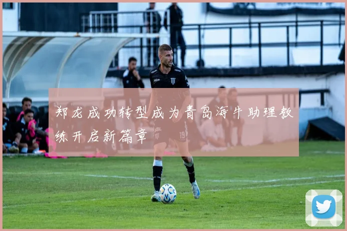 郑龙成功转型成为青岛海牛助理教练开启新篇章