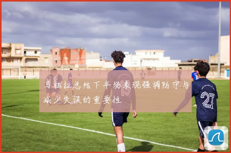 马祖拉总结下半场表现强调防守与减少失误的重要性