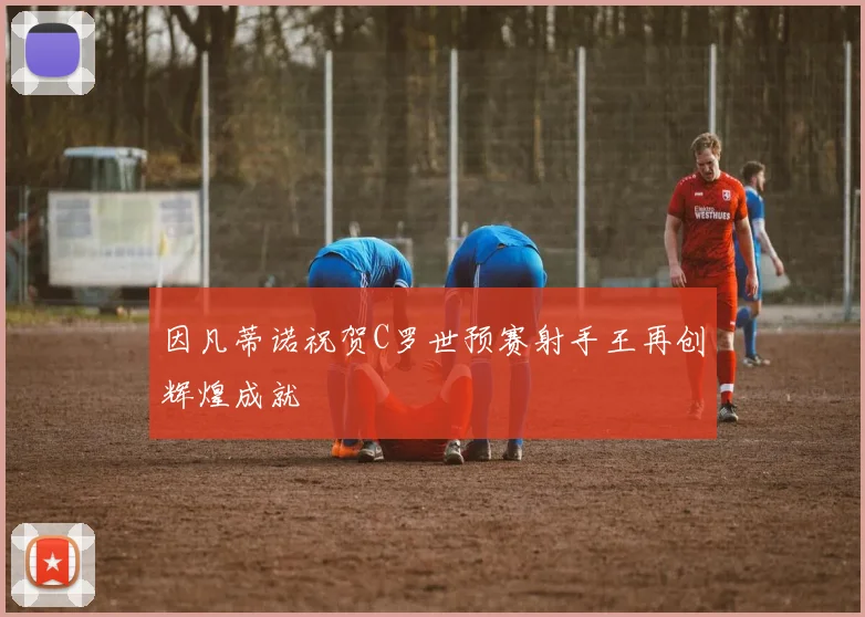 因凡蒂诺祝贺C罗世预赛射手王再创辉煌成就