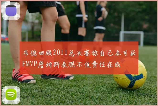 韦德回顾2011总决赛称自己本可获FMVP詹姆斯表现不佳责任在我