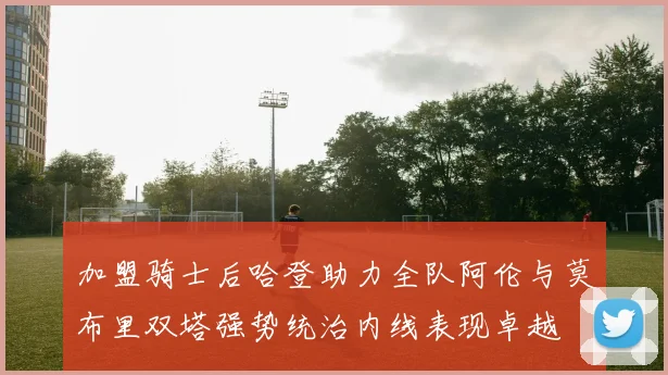 加盟骑士后哈登助力全队阿伦与莫布里双塔强势统治内线表现卓越