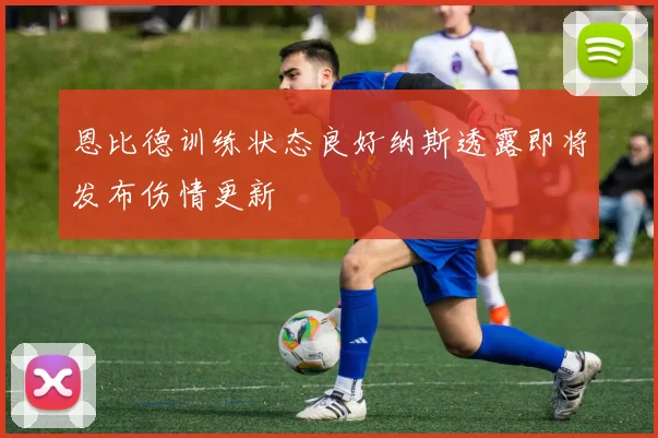 恩比德训练状态良好纳斯透露即将发布伤情更新