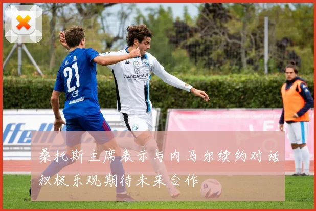 桑托斯主席表示与内马尔续约对话积极乐观期待未来合作