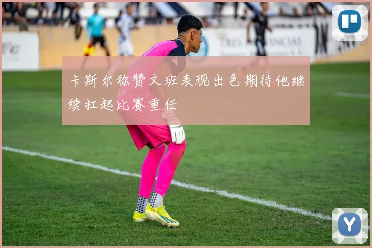 卡斯尔称赞文班表现出色期待他继续扛起比赛重任