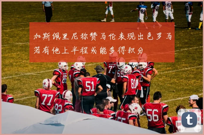 加斯佩里尼称赞马伦表现出色罗马若有他上半程或能多得积分