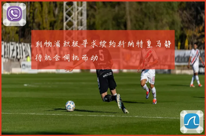 利物浦积极寻求续约科纳特皇马静待机会伺机而动