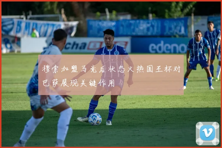 穆索加盟马竞后状态火热国王杯对巴萨展现关键作用