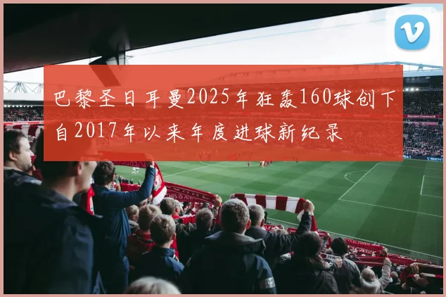 巴黎圣日耳曼2025年狂轰160球创下自2017年以来年度进球新纪录