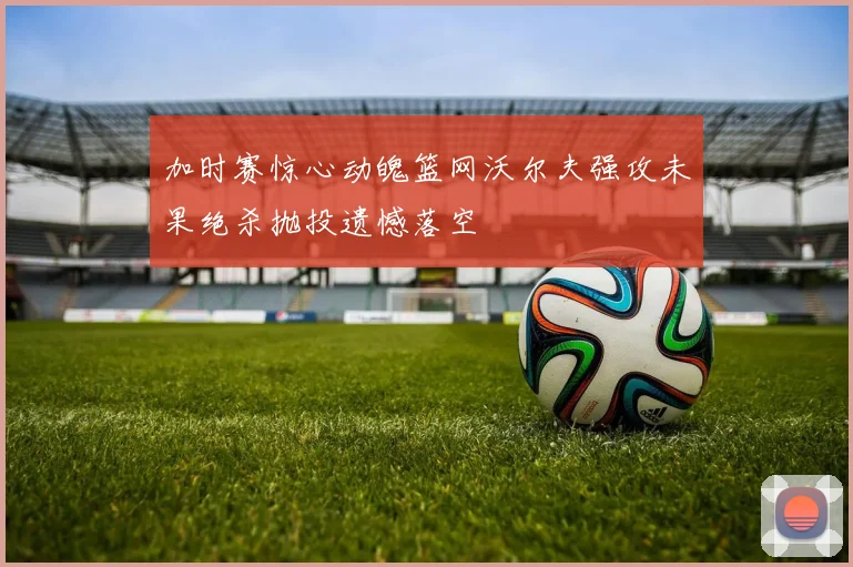 加时赛惊心动魄篮网沃尔夫强攻未果绝杀抛投遗憾落空