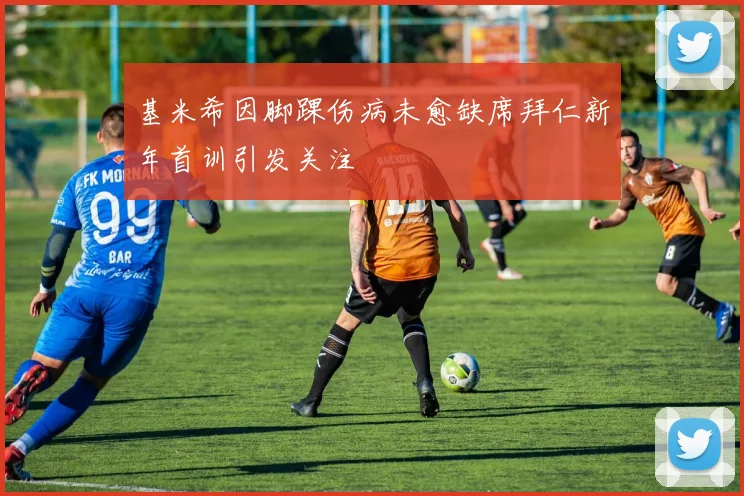 基米希因脚踝伤病未愈缺席拜仁新年首训引发关注