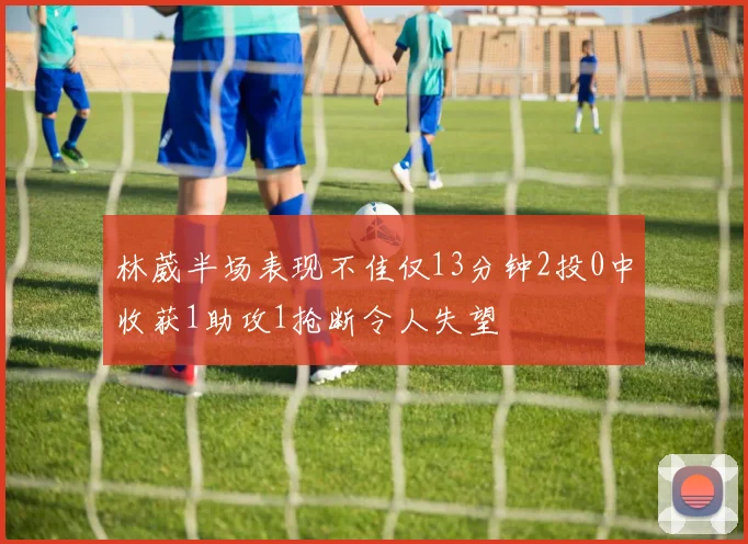 林葳半场表现不佳仅13分钟2投0中收获1助攻1抢断令人失望