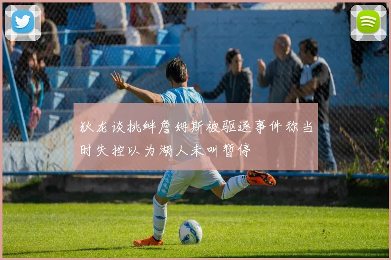 狄龙谈挑衅詹姆斯被驱逐事件称当时失控以为湖人未叫暂停
