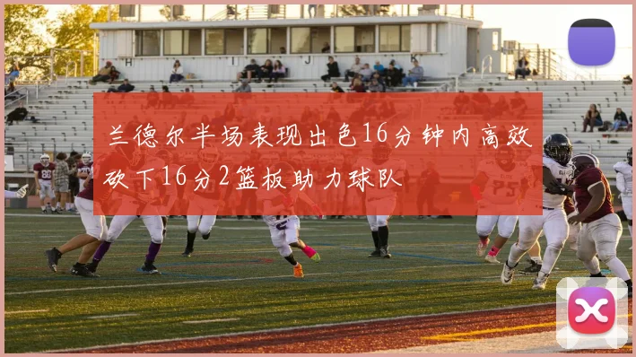 兰德尔半场表现出色16分钟内高效砍下16分2篮板助力球队