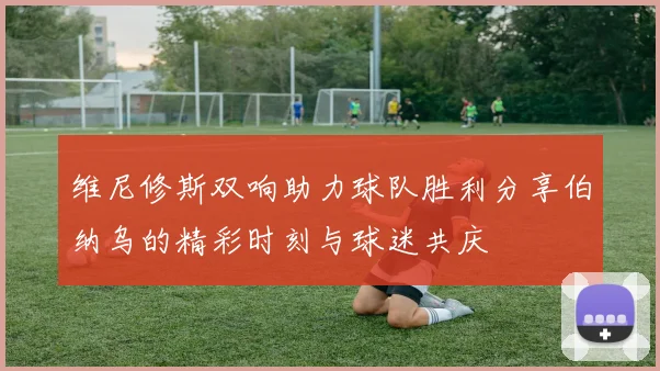 维尼修斯双响助力球队胜利分享伯纳乌的精彩时刻与球迷共庆