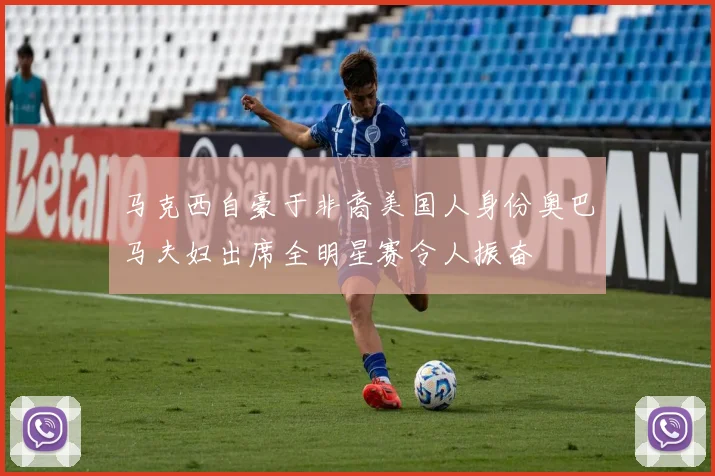 马克西自豪于非裔美国人身份奥巴马夫妇出席全明星赛令人振奋