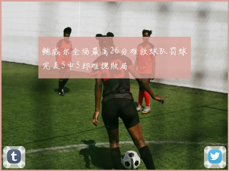 鲍威尔全场最高26分难救球队罚球完美5中5却难挽败局