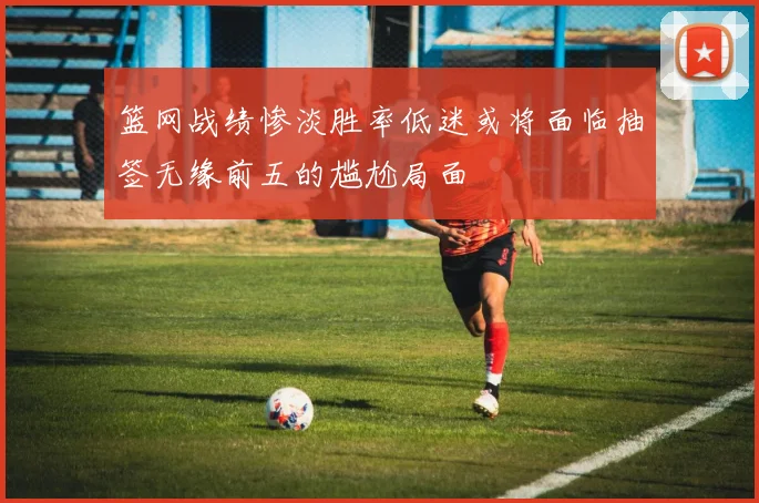 篮网战绩惨淡胜率低迷或将面临抽签无缘前五的尴尬局面