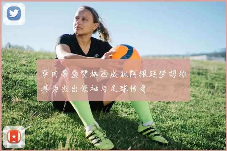 萨内蒂盛赞梅西成就阿根廷梦想称其为杰出领袖与足球传奇