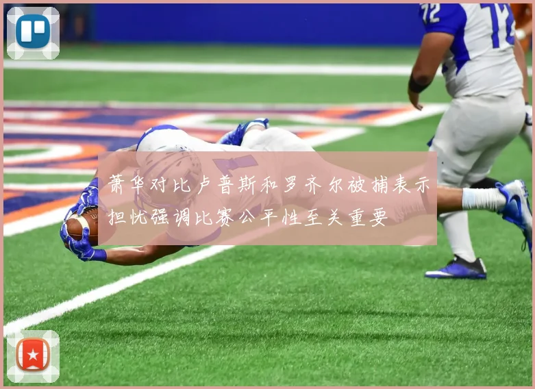 萧华对比卢普斯和罗齐尔被捕表示担忧强调比赛公平性至关重要