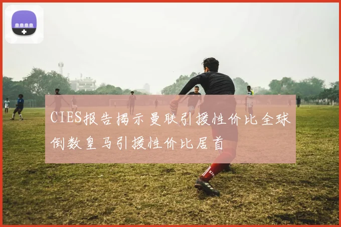 CIES报告揭示曼联引援性价比全球倒数皇马引援性价比居首