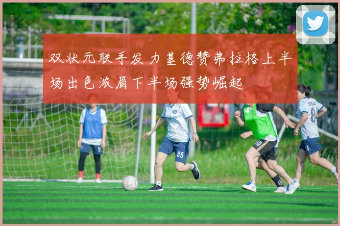 双状元联手发力基德赞弗拉格上半场出色浓眉下半场强势崛起