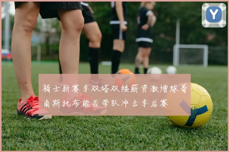 骑士新赛季双塔双矮薪资激增球哥南斯托布能否带队冲击季后赛