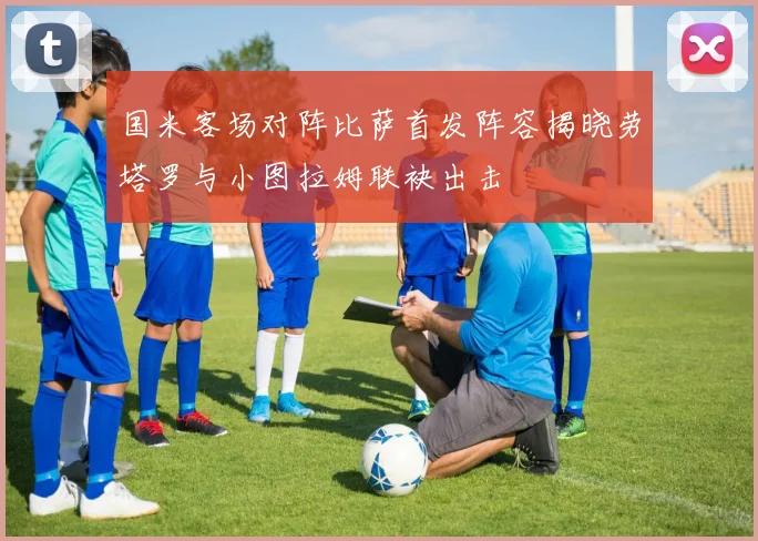 国米客场对阵比萨首发阵容揭晓劳塔罗与小图拉姆联袂出击