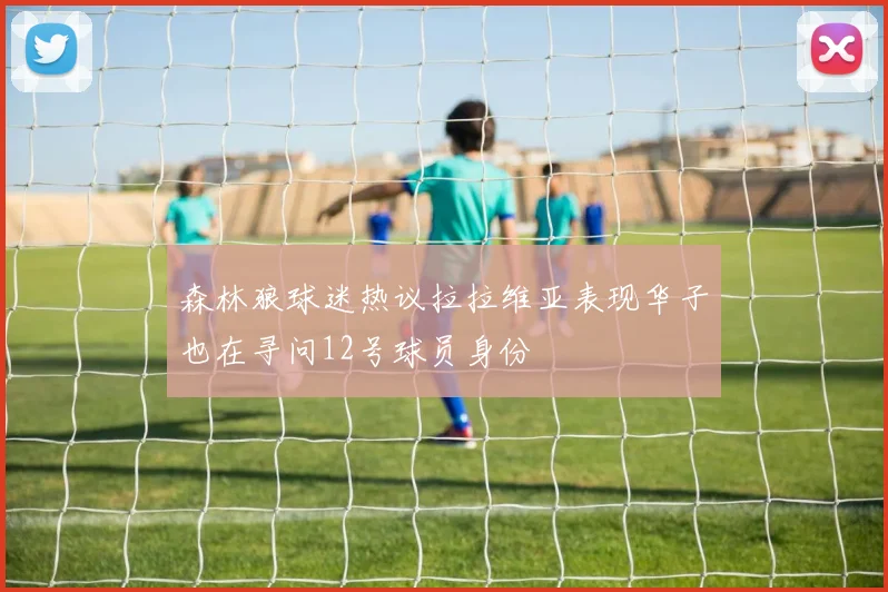 森林狼球迷热议拉拉维亚表现华子也在寻问12号球员身份