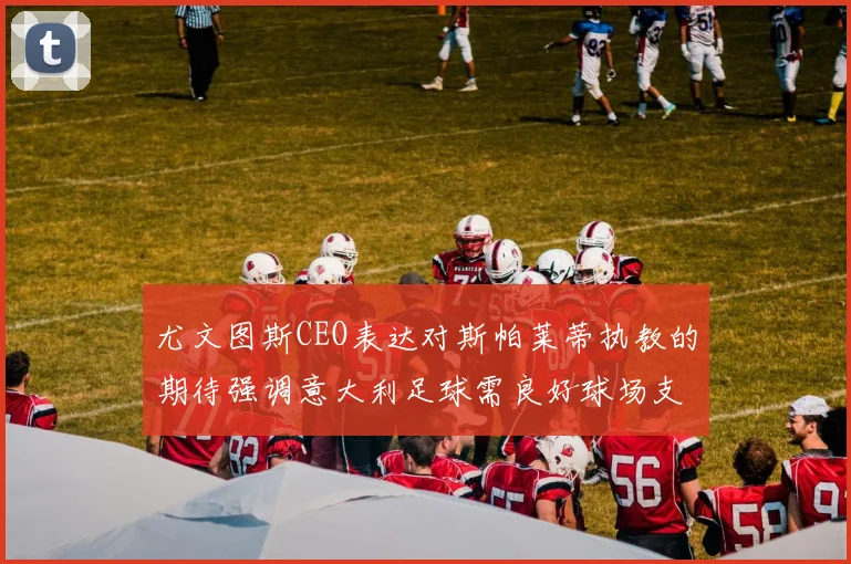 尤文图斯CEO表达对斯帕莱蒂执教的期待强调意大利足球需良好球场支持