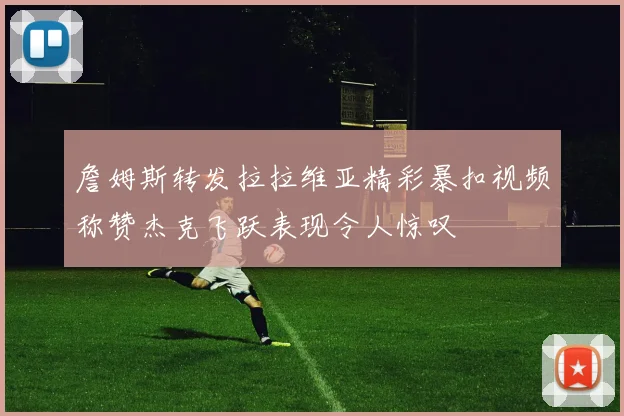 詹姆斯转发拉拉维亚精彩暴扣视频称赞杰克飞跃表现令人惊叹