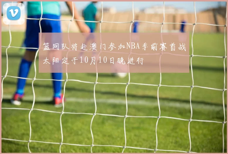篮网队将赴澳门参加NBA季前赛首战太阳定于10月10日晚进行