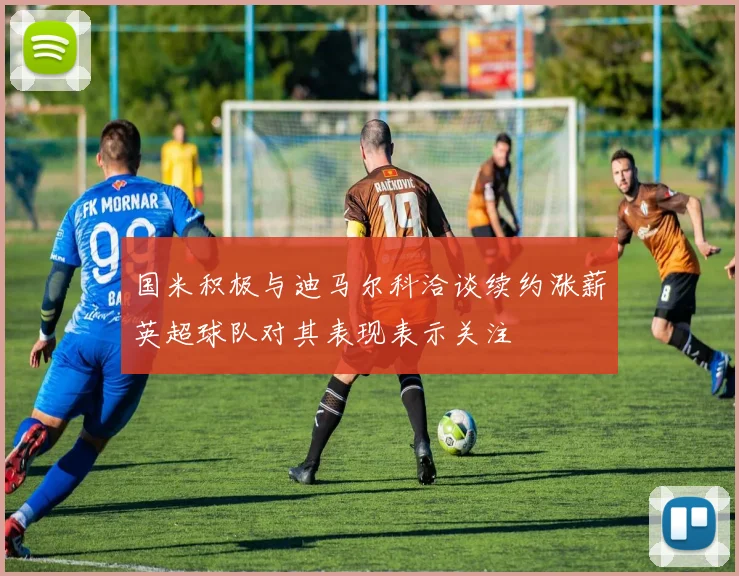 国米积极与迪马尔科洽谈续约涨薪英超球队对其表现表示关注