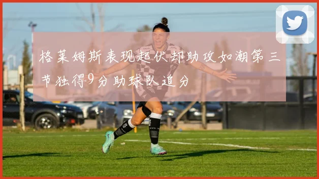 格莱姆斯表现起伏却助攻如潮第三节独得9分助球队追分