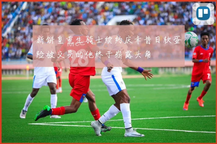 新饼皇重生骑士续约庆幸昔日软蛋险被交易的他终于崭露头角