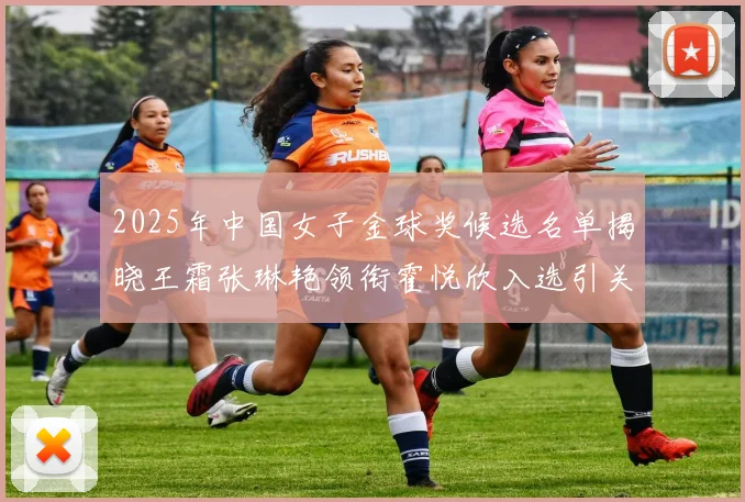 2025年中国女子金球奖候选名单揭晓王霜张琳艳领衔霍悦欣入选引关注