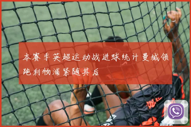 本赛季英超运动战进球统计曼城领跑利物浦紧随其后