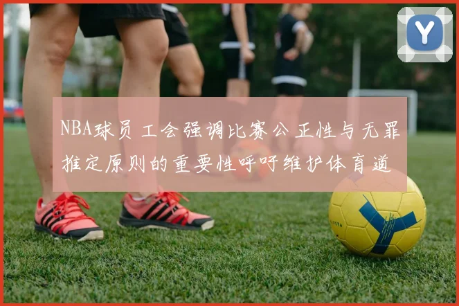 NBA球员工会强调比赛公正性与无罪推定原则的重要性呼吁维护体育道德