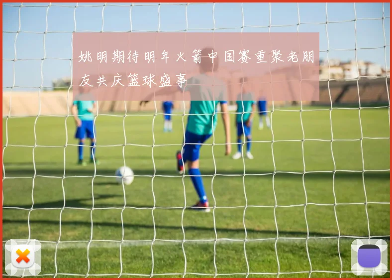 姚明期待明年火箭中国赛重聚老朋友共庆篮球盛事
