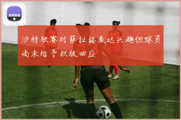 沙特联赛对萨拉赫表达兴趣但球员尚未给予积极回应