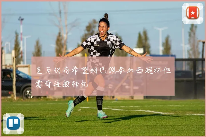 皇马仍存希望姆巴佩参加西超杯但需奇迹般转机